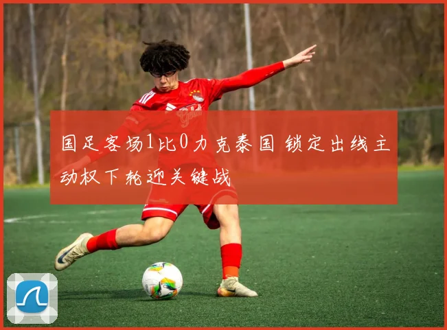 国足客场1比0力克泰国 锁定出线主动权下轮迎关键战