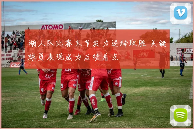 湖人队比赛末节发力逆转取胜 关键球员表现成为后续看点