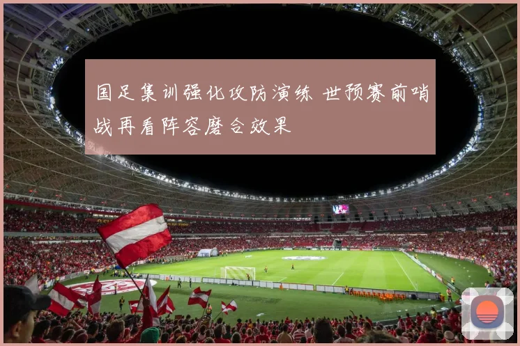 国足集训强化攻防演练 世预赛前哨战再看阵容磨合效果