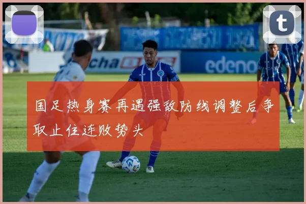 国足热身赛再遇强敌防线调整后争取止住连败势头
