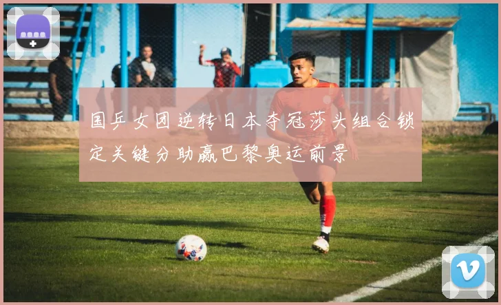 国乒女团逆转日本夺冠莎头组合锁定关键分助赢巴黎奥运前景