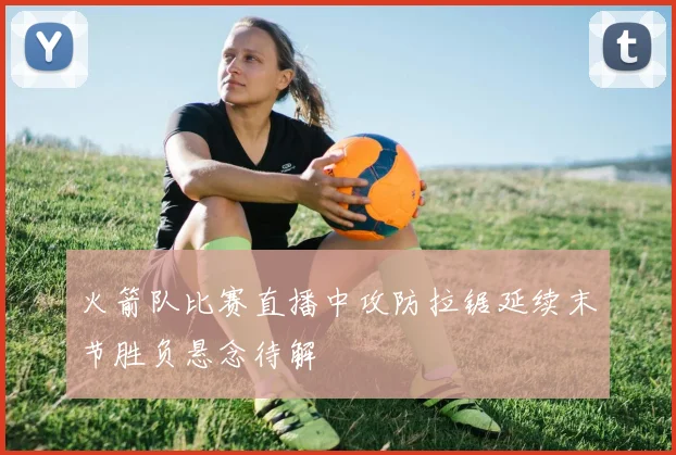 火箭队比赛直播中攻防拉锯延续末节胜负悬念待解