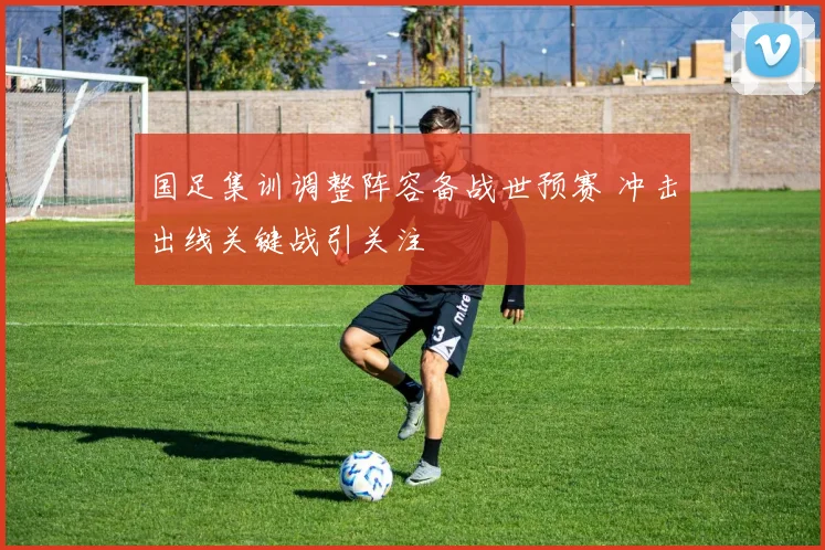 国足集训调整阵容备战世预赛 冲击出线关键战引关注